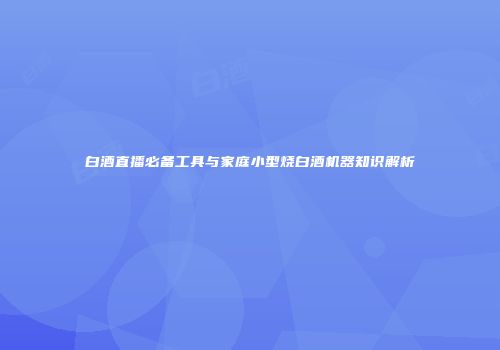 白酒直播必备工具与家庭小型烧白酒机器知识解析