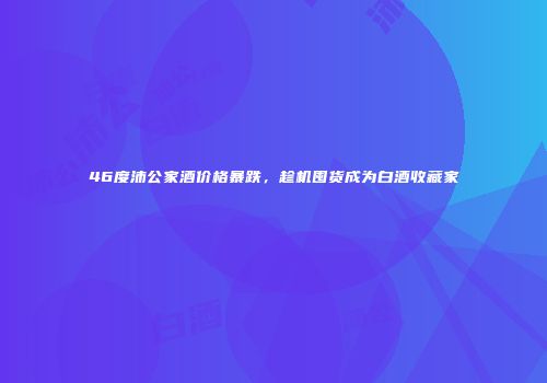 46度沛公家酒价格暴跌，趁机囤货成为白酒收藏家