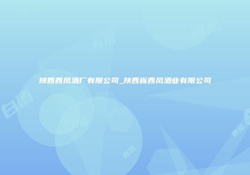 陕西西凤酒厂有限公司_陕西省西凤酒业有限公司