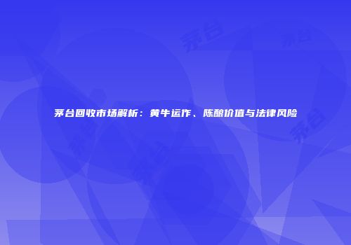 茅台回收市场解析：黄牛运作、陈酿价值与法律风险