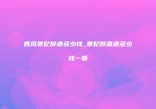 西凤贵妃醉酒多少钱_贵妃醉酒酒多少钱一瓶