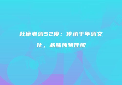 杜康老酒52度：传承千年酒文化，品味独特佳酿