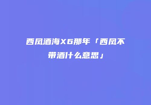 西凤酒海X6那年「西凤不带酒什么意思」
