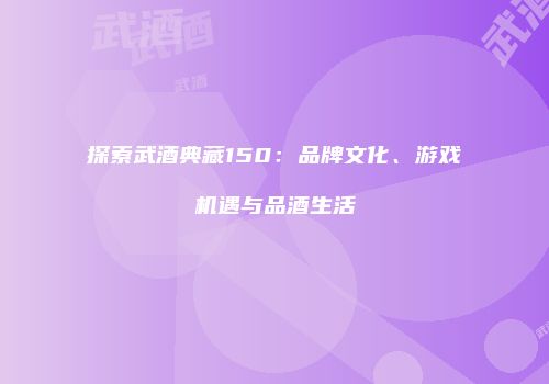 探索武酒典藏150：品牌文化、游戏机遇与品酒生活