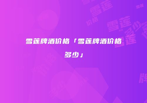 雪莲牌酒价格「雪莲牌酒价格多少」