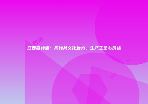 江西四特酒：揭秘其文化魅力、生产工艺与价格