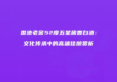 国池老窖52度五星酱香白酒：文化传承中的高端佳酿赏析