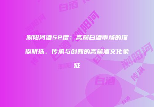 浏阳河酒52度：高端白酒市场的璀璨明珠，传承与创新的高端酒文化象征