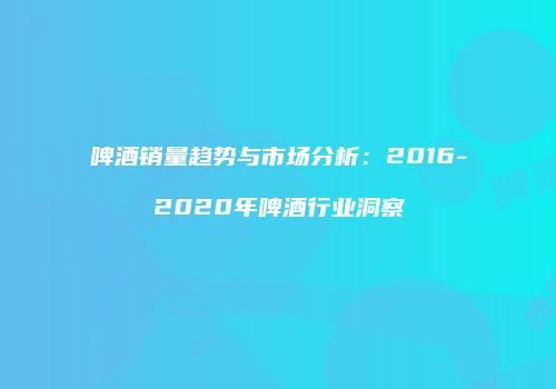 啤酒销量趋势与市场分析：2016-2020年啤酒行业洞察