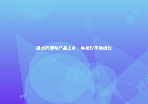 佰威啤酒新产品上市，你绝对不能错过