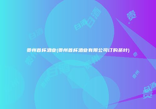 贵州首杯酒业(贵州首杯酒业有限公司订购茶叶)