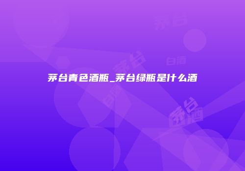 茅台青色酒瓶_茅台绿瓶是什么酒