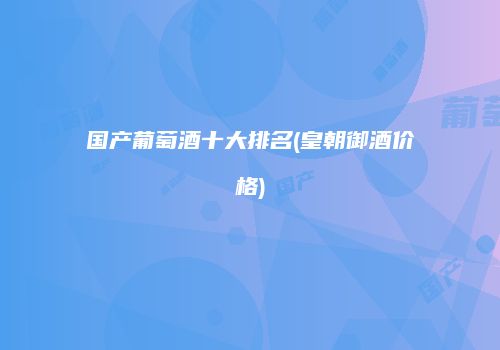 国产葡萄酒十大排名(皇朝御酒价格)