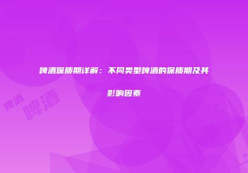 啤酒保质期详解：不同类型啤酒的保质期及其影响因素