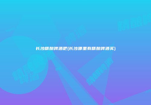 长沙精酿啤酒吧(长沙哪里有精酿啤酒买)