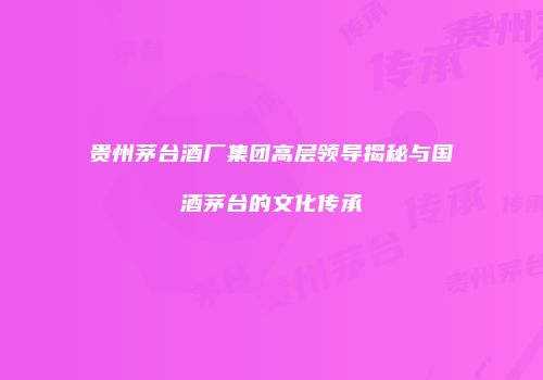 贵州茅台酒厂集团高层领导揭秘与国酒茅台的文化传承