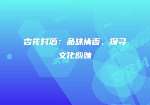 杏花村酒：品味清香，探寻文化韵味