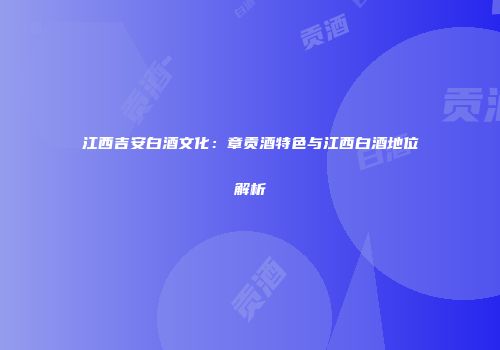江西吉安白酒文化：章贡酒特色与江西白酒地位解析