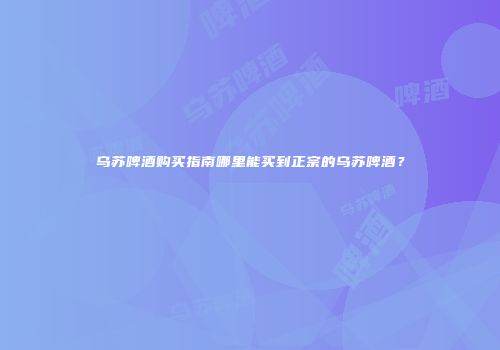 乌苏啤酒购买指南哪里能买到正宗的乌苏啤酒？