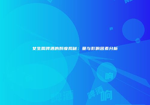 女生喝啤酒的醉度揭秘：量与影响因素分析