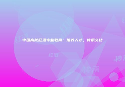 中国高校红酒专业教育：培养人才，传承文化