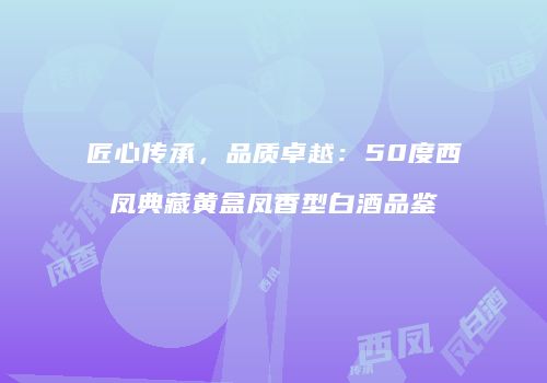 匠心传承，品质卓越：50度西凤典藏黄盒凤香型白酒品鉴