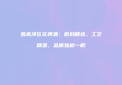雪高淳区花啤酒：原料精选，工艺精湛，品质独树一帜