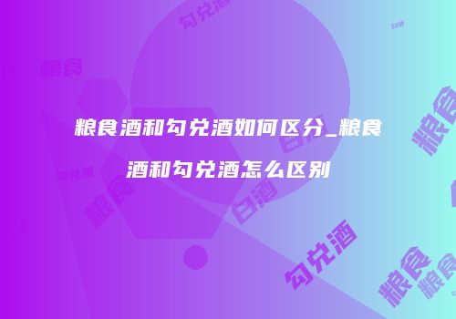 粮食酒和勾兑酒如何区分_粮食酒和勾兑酒怎么区别
