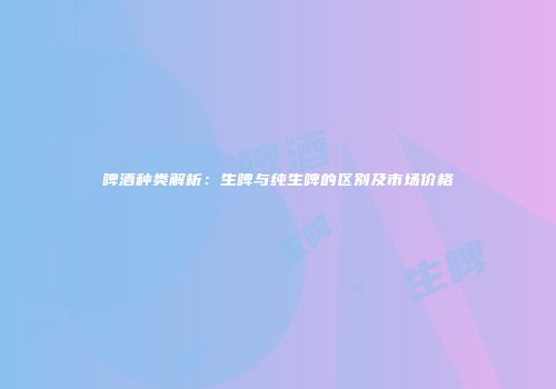 啤酒种类解析：生啤与纯生啤的区别及市场价格