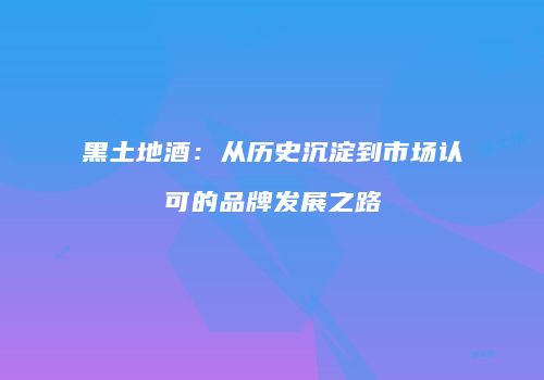 黑土地酒：从历史沉淀到市场认可的品牌发展之路