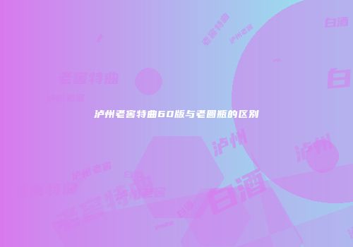 泸州老窖特曲60版与老圆瓶的区别