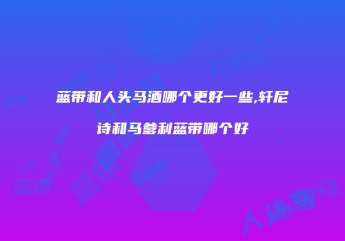 蓝带和人头马酒哪个更好一些,轩尼诗和马爹利蓝带哪个好
