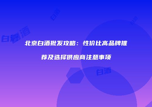北京白酒批发攻略：性价比高品牌推荐及选择供应商注意事项