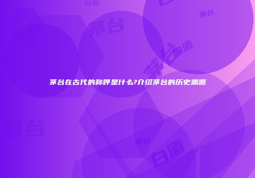 茅台在古代的称呼是什么?介绍茅台的历史渊源