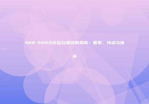400-500元价位白酒选购指南：香型、特点与推荐