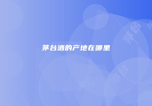茅台酒的产地在哪里
