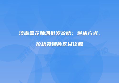 济南雪花啤酒批发攻略：进货方式、价格及销售区域详解