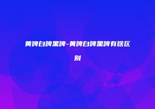 黄啤白啤黑啤-黄啤白啤黑啤有啥区别