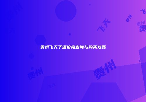贵州飞天子酒价格查询与购买攻略