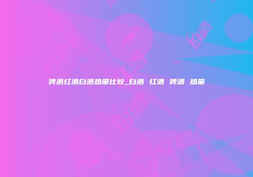 啤酒红酒白酒热量比较_白酒 红酒 啤酒 热量