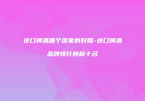 进口啤酒哪个国家的好喝-进口啤酒品牌排行榜前十名