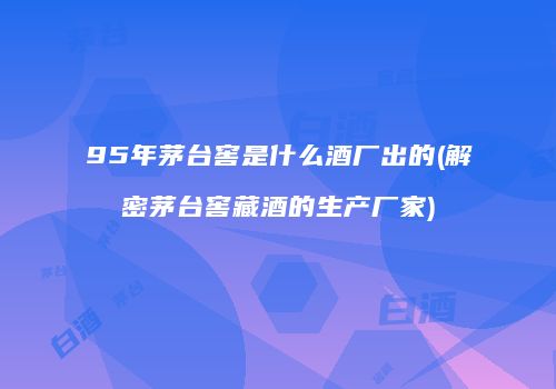95年茅台窖是什么酒厂出的(解密茅台窖藏酒的生产厂家)