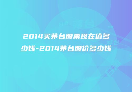 2014买茅台股票现在值多少钱-2014茅台股价多少钱