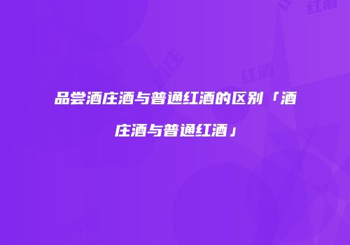 品尝酒庄酒与普通红酒的区别「酒庄酒与普通红酒」