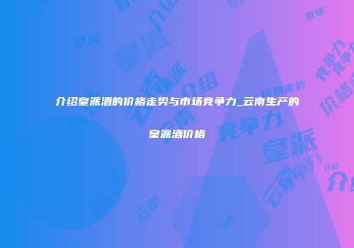 介绍皇派酒的价格走势与市场竞争力_云南生产的皇派酒价格