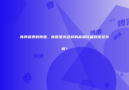 青啤最贵的啤酒，你愿意为这样的高端饮品掏出多少钱？