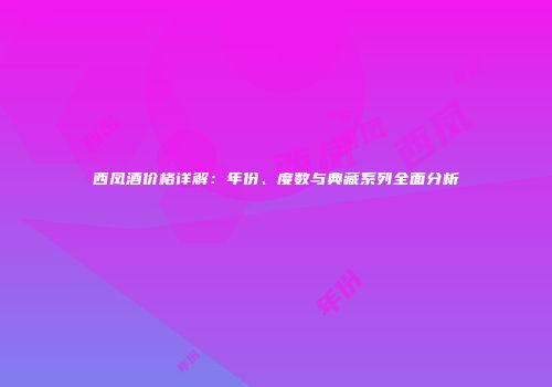 西凤酒价格详解：年份、度数与典藏系列全面分析