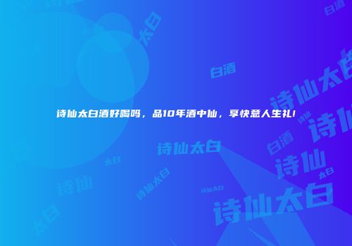 诗仙太白酒好喝吗，品10年酒中仙，享快意人生礼!