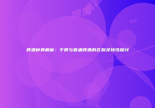 啤酒种类解析：干啤与普通啤酒的区别及特性探讨