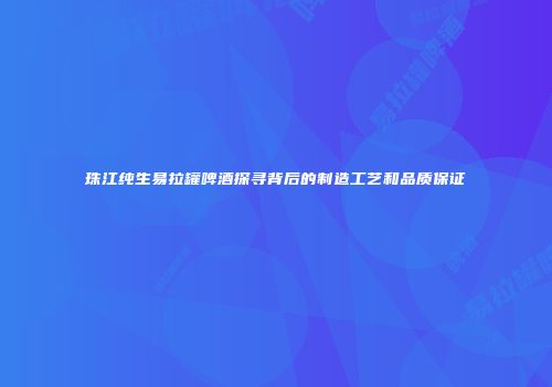 珠江纯生易拉罐啤酒探寻背后的制造工艺和品质保证